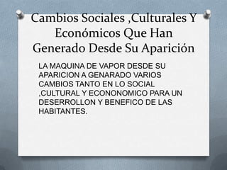 Cambios Sociales ,Culturales Y
   Económicos Que Han
Generado Desde Su Aparición
 LA MAQUINA DE VAPOR DESDE SU
 APARICION A GENARADO VARIOS
 CAMBIOS TANTO EN LO SOCIAL
 ,CULTURAL Y ECONONOMICO PARA UN
 DESERROLLON Y BENEFICO DE LAS
 HABITANTES.
 