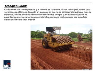 Trabajabilidad:
Conforme se van dando pasadas y el material se compacta, dichas partes profundizan cada
vez menos en el terreno, llegando un momento en que no se aprecia mejora alguna, pues la
superficie, en una profundidad de unos 6 centímetros siempre quedara distorsionada. Al
pasar la maquina nuevamente sobre material se compacta perfectamente esa superficie
distorsionada de la capa anterior.
 