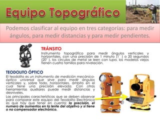 Podemos clasificar al equipo en tres categorías: para medir
ángulos, para medir distancias y para medir pendientes.
TRÁNSITO
Instrumento topográfico para medir ángulos verticales y
horizontales, con una precisión de 1 minuto (1´ ) o 20 segundos
(20" ), los círculos de metal se leen con lupa, los modelos viejos
tienen cuatro tornillos para nivelación.
TEODOLITO ÓPTICO
El teodolito es un instrumento de medición mecánico-
óptico universal que sirve para medir ángulos
verticales y, sobre todo, horizontales, ámbito en el
cual tiene una precisión elevada. Con otras
herramientas auxiliares puede medir distancias y
desniveles.
Las principales características que se deben observar
para comparar este equipo del Teodolito Electrónico
es que hay que tener en cuenta: la precisión, el
numero de aumentos en la lente del objetivo y si tiene
o no compensador electrónico.
 