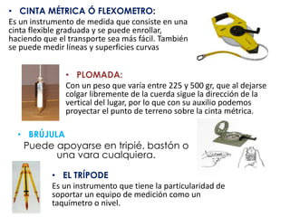 • CINTA MÉTRICA Ó FLEXOMETRO:
Es un instrumento de medida que consiste en una
cinta flexible graduada y se puede enrollar,
haciendo que el transporte sea más fácil. También
se puede medir líneas y superficies curvas
• PLOMADA:
Con un peso que varía entre 225 y 500 gr, que al dejarse
colgar libremente de la cuerda sigue la dirección de la
vertical del lugar, por lo que con su auxilio podemos
proyectar el punto de terreno sobre la cinta métrica.
• BRÚJULA
Puede apoyarse en tripié, bastón o
una vara cualquiera.
• EL TRÍPODE
Es un instrumento que tiene la particularidad de
soportar un equipo de medición como un
taquímetro o nivel.
 