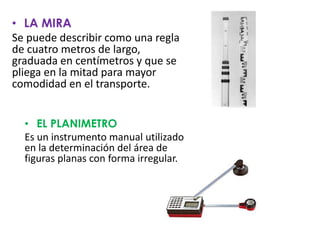 • LA MIRA
Se puede describir como una regla
de cuatro metros de largo,
graduada en centímetros y que se
pliega en la mitad para mayor
comodidad en el transporte.
• EL PLANIMETRO
Es un instrumento manual utilizado
en la determinación del área de
figuras planas con forma irregular.
 