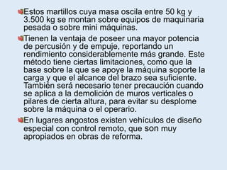 Estos martillos cuya masa oscila entre 50 kg y
3.500 kg se montan sobre equipos de maquinaria
pesada o sobre mini máquinas.
Tienen la ventaja de poseer una mayor potencia
de percusión y de empuje, reportando un
rendimiento considerablemente más grande. Este
método tiene ciertas limitaciones, como que la
base sobre la que se apoye la máquina soporte la
carga y que el alcance del brazo sea suficiente.
También será necesario tener precaución cuando
se aplica a la demolición de muros verticales o
pilares de cierta altura, para evitar su desplome
sobre la máquina o el operario.
En lugares angostos existen vehículos de diseño
especial con control remoto, que son muy
apropiados en obras de reforma.
 