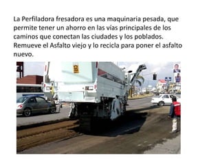 La Perfiladora fresadora es una maquinaria pesada, que
permite tener un ahorro en las vías principales de los
caminos que conectan las ciudades y los poblados.
Remueve el Asfalto viejo y lo recicla para poner el asfalto
nuevo.
 