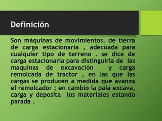 Son máquinas de movimientos. de tierra
de carga estacionaria , adecuada para
cualquier tipo de terreno . se dice de
carga estacionaria para distinguirla de las
maquinas de excavación y carga
remolcada de tractor , en las que las
cargas se producen a medida que avanza
el remolcador ; en cambio la pala excava,
carga y deposita los materiales estando
parada .
Definición
 