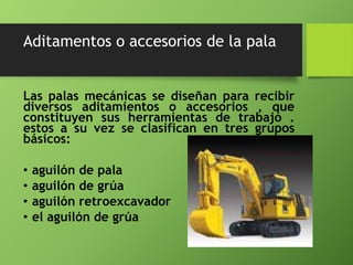Aditamentos o accesorios de la pala
Las palas mecánicas se diseñan para recibir
diversos aditamientos o accesorios , que
constituyen sus herramientas de trabajo .
estos a su vez se clasifican en tres grupos
básicos:
• aguilón de pala
• aguilón de grúa
• aguilón retroexcavador
• el aguilón de grúa
 
