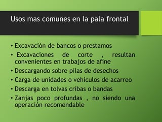 Usos mas comunes en la pala frontal
• Excavación de bancos o prestamos
• Excavaciones de corte , resultan
convenientes en trabajos de afine
• Descargando sobre pilas de desechos
• Carga de unidades o vehículos de acarreo
• Descarga en tolvas cribas o bandas
• Zanjas poco profundas , no siendo una
operación recomendable
 