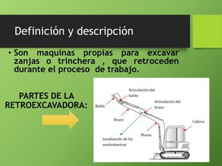 Definición y descripción
• Son maquinas propias para excavar
zanjas o trinchera , que retroceden
durante el proceso de trabajo.
PARTES DE LA
RETROEXCAVADORA:
 