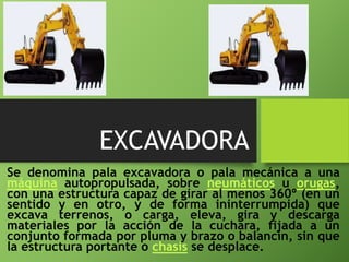 EXCAVADORA
Se denomina pala excavadora o pala mecánica a una
máquina autopropulsada, sobre neumáticos u orugas,
con una estructura capaz de girar al menos 360º (en un
sentido y en otro, y de forma ininterrumpida) que
excava terrenos, o carga, eleva, gira y descarga
materiales por la acción de la cuchara, fijada a un
conjunto formada por pluma y brazo o balancín, sin que
la estructura portante o chasis se desplace.
 
