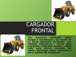 CARGADOR
FRONTAL
Son tractores montados sobre
orugas o neumáticos , los llevan en
su parte delantera accionado por
mandos hidráulicos , sirven para
manipular materiales sueltos , sobre
todo para elevar, tomando del
suelo, descargar sobre camiones u
otros medios de transporte.
 