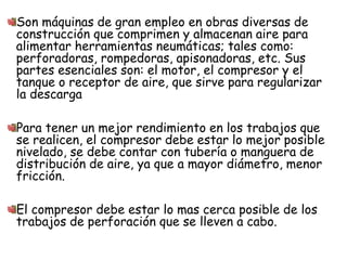 Son máquinas de gran empleo en obras diversas de
construcción que comprimen y almacenan aire para
alimentar herramientas neumáticas; tales como:
perforadoras, rompedoras, apisonadoras, etc. Sus
partes esenciales son: el motor, el compresor y el
tanque o receptor de aire, que sirve para regularizar
la descarga
Para tener un mejor rendimiento en los trabajos que
se realicen, el compresor debe estar lo mejor posible
nivelado, se debe contar con tubería o manguera de
distribución de aire, ya que a mayor diámetro, menor
fricción.
El compresor debe estar lo mas cerca posible de los
trabajos de perforación que se lleven a cabo.
 
