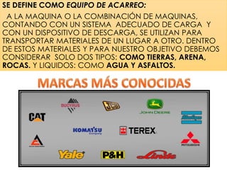 SE DEFINE COMO EQUIPO DE ACARREO:
A LA MAQUINA O LA COMBINACIÓN DE MAQUINAS,
CONTANDO CON UN SISTEMA ADECUADO DE CARGA Y
CON UN DISPOSITIVO DE DESCARGA, SE UTILIZAN PARA
TRANSPORTAR MATERIALES DE UN LUGAR A OTRO. DENTRO
DE ESTOS MATERIALES Y PARA NUESTRO OBJETIVO DEBEMOS
CONSIDERAR SOLO DOS TIPOS: COMO TIERRAS, ARENA,
ROCAS. Y LIQUIDOS: COMO AGUA Y ASFALTOS.
 