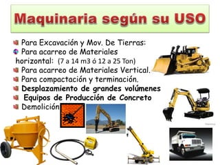 Para Excavación y Mov. De Tierras:
Para acarreo de Materiales
horizontal: (7 a 14 m3 ó 12 a 25 Ton)
Para acarreo de Materiales Vertical.
Para compactación y terminación.
Desplazamiento de grandes volúmenes de terreno:
Equipos de Producción de Concreto
Demolición
 
