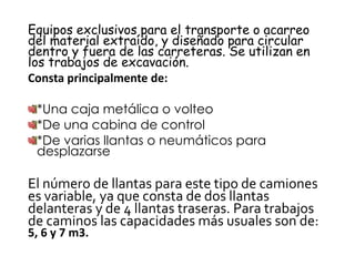 Equipos exclusivos para el transporte o acarreo
del material extraído, y diseñado para circular
dentro y fuera de las carreteras. Se utilizan en
los trabajos de excavación.
Consta principalmente de:
*Una caja metálica o volteo
*De una cabina de control
*De varias llantas o neumáticos para
desplazarse
El número de llantas para este tipo de camiones
es variable, ya que consta de dos llantas
delanteras y de 4 llantas traseras. Para trabajos
de caminos las capacidades más usuales son de:
5, 6 y 7 m3.
 