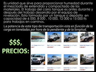 Es unidad que sirve para proporcionar humedad durante
el mezclado de extendido y compactado de los
materiales. El trabajo del carro tanque es antes durante y
después del trabajo desarrollo por el equipo de
nivelación. Esta formado por un tanque o depósito en
capacidad de 6 000, 8 000 , 10 000, 12 000 o 15 000 lts
para trabajos en caminos.
La potencia de este tipo de transportación esta en función de la
carga en toneladas por hora de la pendiente y de la longitud.
 