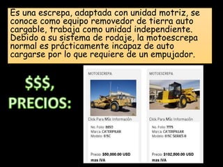 Es una escrepa, adaptada con unidad motriz, se
conoce como equipo removedor de tierra auto
cargable, trabaja como unidad independiente.
Debido a su sistema de rodaje, la motoescrepa
normal es prácticamente incapaz de auto
cargarse por lo que requiere de un empujador.
 