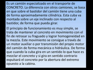 Es un camión especializado en el transporte de
CONCRETO. La diferencia con otros camiones, se basa
en que sobre el bastidor del camión tiene una cuba
de forma aproximadamente cilíndrica. Esta cuba va
montada sobre un eje inclinado con respecto al
bastidor, de forma que pueda girar.
El principio de funcionamiento es muy simple, se
trata de mantener al concreto en movimiento con el
fin de retrasar su fraguado y lograr homogeneidad en
la mezcla. Este movimiento se consigue a través de
un motor auxiliar o por transmisión del propio motor
del camión de forma mecánica o hidráulica. De forma
que cuando la cuba gira en un sentido lo que hace es
mezclar el concreto y si gira en sentido contrario
expulsará el concreto por la abertura del extremo
opuesto a la cabina.
 