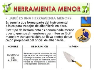 Es aquella que forma parte del instrumental
básico para trabajos de albañilería en obra.
Este tipo de herramienta es denominada menor
puesto que sus dimensiones permiten su fácil
manejo y transportación, se lleva dentro de un
cajón propiedad del oficial de albañilería.
 