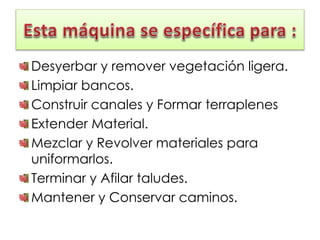 Desyerbar y remover vegetación ligera.
Limpiar bancos.
Construir canales y Formar terraplenes
Extender Material.
Mezclar y Revolver materiales para
uniformarlos.
Terminar y Afilar taludes.
Mantener y Conservar caminos.
 