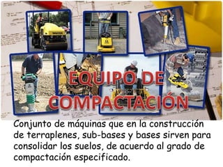 Conjunto de máquinas que en la construcción
de terraplenes, sub-bases y bases sirven para
consolidar los suelos, de acuerdo al grado de
compactación especificado.
 