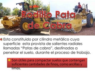 Son útiles para compactar suelos que contengan
suficientes cantidades de finos, como arcillas y
limos.
Esta constituido por cilindro metálico cuya
superficie esta provista de salientes radiales
llamadas “Patas de cabra”, destinadas a
penetrar el suelo, durante el proceso de trabajo.
 