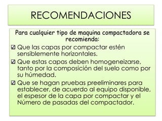 RECOMENDACIONES
Para cualquier tipo de maquina compactadora se
recomienda:
Que las capas por compactar estén
sensiblemente horizontales.
Que estas capas deben homogeneizarse,
tanto por la composición del suelo como por
su húmedad.
Que se hagan pruebas preeliminares para
establecer, de acuerdo al equipo disponible,
el espesor de la capa por compactar y el
Número de pasadas del compactador.
 
