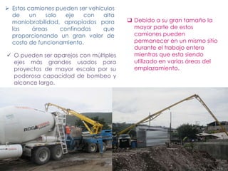  Estos camiones pueden ser vehículos
de un solo eje con alta
maniobrabilidad, apropiados para
las áreas confinadas que
proporcionando un gran valor de
costo de funcionamiento.
 O pueden ser aparejos con múltiples
ejes más grandes usados para
proyectos de mayor escala por su
poderosa capacidad de bombeo y
alcance largo.
 Debido a su gran tamaño la
mayor parte de estos
camiones pueden
permanecer en un mismo sitio
durante el trabajo entero
mientras que esta siendo
utilizado en varias áreas del
emplazamiento.
 