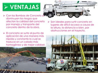  Con las Bombas de Concreto se
disminuyen los riesgos que
afectan la calidad del concreto
por manejo y transporte del
concreto dentro de la obra.
 El concreto se surte al punto de
aplicación de una manera más
rápida y constante lo cual se
traduce en un colado más
homogéneo y de mejor calidad.
 Son ideales para surtir concreto en
lugares de difícil acceso a causa de
la altura, la distancia o bien, por
obstrucciones en el trayecto.
 VENTAJAS
 