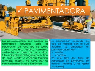  PAVIMENTADORA
Las pavimentadoras son equipos de
terminación utilizados para la
elaboración de todo tipo de suelos
como concreto, asfalto, cemento,
materiales con base de cal y otros.
Estas unidades se distinguen por su tipo
de base (ruedas o cadenas también
llamadas orugas), así como por su
transmisión mecánica o hidráulica.
su clasificación depende del
tipo de material con el cual
trabajan se catalogan en
pavimentadoras de:
 asfalto
 concreto
Ya que hay dos tipos de
estructuras de pavimento: los
flexibles (asfalto) y los rígidos
(concreto).
 