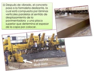 ⌂ Después de vibrado, el concreto
pasa a la formaleta deslizante, la
cual está compuesta por láminas
verticales paralelas al sentido de
desplazamiento de la
pavimentadora y una placa
superior que determina el espesor
de la capa por colocar.
 