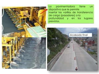 La pavimentadora tiene un
dispositivo que le permite
insertar las varillas de transferencia
de carga (pasadores) a la
profundidad y en los lugares
previstos.
Acabado final
 
