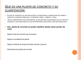 QUE ES UNA PLANTA DE CONCRETO Y SU
CLASIFICACIÓN:
 PLANTA DE CONCRETO ES UNA INSTALACIÓN UTILIZADA PARA LA FABRICACIÓN DEL MISMO A
PARTIR DE LA MATERIA PRIMA QUE LO COMPONE: ARENA , CEMENTO Y AGUA.
 ESTOS COMPONENTES QUE PREVIAMENTE SE ENCUENTRAN ALMACENADOS EN LA PLANTA DE
CONCRETO, SON DOSIFICADOS EN LAS PROPORCIONES ADECUADAS, PARA SER MEZCLADOS
 Una planta de concreto se puede clasificar desde varios puntos de
vista:
 Según el tipo de concreto que se produce
 Según la movilidad de la planta
 Según el sistema de acopio de áridos (arenas o gravas )
 Elementos de la planta de concreto
 