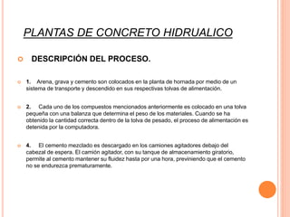 PLANTAS DE CONCRETO HIDRUALICO
 DESCRIPCIÓN DEL PROCESO.
 1. Arena, grava y cemento son colocados en la planta de hornada por medio de un
sistema de transporte y descendido en sus respectivas tolvas de alimentación.
 2. Cada uno de los compuestos mencionados anteriormente es colocado en una tolva
pequeña con una balanza que determina el peso de los materiales. Cuando se ha
obtenido la cantidad correcta dentro de la tolva de pesado, el proceso de alimentación es
detenida por la computadora.
 4. El cemento mezclado es descargado en los camiones agitadores debajo del
cabezal de espera. El camión agitador, con su tanque de almacenamiento giratorio,
permite al cemento mantener su fluidez hasta por una hora, previniendo que el cemento
no se endurezca prematuramente.
 