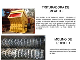 TRITURADORA DE
IMPACTO
Son usadas en la trituración primaria, secundaria o
terciaria de materiales. Las trituradoras de impacto y los
molinos de martillos pueden ser usados en reciclaje de
asfalto o concreto entre otras aplicaciones y la cubicada
de los productos es elevada. Compuertas de inspección
convenientemente incorporadas y bajo costo de
inversión.
MOLINO DE
RODILLO
Reducción de tamaño en aplicaciones
donde debe minimizarse la producción
de finos.
 