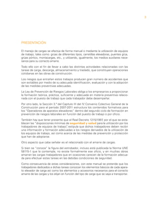 3




PRESENTACIÓN

El manejo de cargas se efectúa de forma manual o mediante la utilización de equipos
de trabajo, tales como: grúas de diferentes tipos, carretillas elevadoras, puentes grúa,
grúas pórtico, montacargas, etc., y utilizando, igualmente, los medios auxiliares nece-
sarios para su correcto amarre.

Todo ello con el fin de llevar a cabo las distintas actividades relacionadas con las
tareas de carga, descarga, almacenamiento y traslado, que constituyen operaciones
cotidianas en las obras de construcción.

Los riesgos que entrañan estos trabajos producen gran número de accidentes que
son evitables por medio de su adecuada identificación, evaluación y con la adopción
de las medidas preventivas adecuadas.

La Ley de Prevención de Riesgos Laborales obliga a los empresarios a proporcionar
la formación teórica, práctica, suficiente y adecuada en materia preventiva relacio-
nada con el puesto de trabajo que cada trabajador debe desempeñar.

Por otro lado, la Sección 3.ª del Capítulo III del IV Convenio Colectivo General de la
Construcción para el período 2007-2011 estructura los contenidos formativos para
los “Operadores de aparatos elevadores” dentro del segundo ciclo de formación en
prevención de riesgos laborales en función del puesto de trabajo o por oficio.

También hay que tener presente que el Real Decreto 1215/1997, por el que se esta-
blecen las “disposiciones mínimas de seguridad y salud para la utilización por los
trabajadores de equipos de trabajo” estipula que dichos trabajadores deben recibir
                                   ,
una información y formación adecuadas a los riesgos derivados de la utilización de
los equipos de trabajo, así como acerca de las medidas de prevención y protección
que han de adoptarse.

Otro aspecto que cabe señalar es el relacionado con el amarre de cargas.

Si bien se “conoce” la figura del estrobador, incluso está publicada la Norma UNE
58115-1 que la contempla, no existe formalmente ese oficio, y en muchas obras
amarran las cargas trabajadores que en ocasiones carecen de la formación adecua-
da para efectuar estas tareas en las debidas condiciones de seguridad.

Como consecuencia de estas consideraciones, con este manual se pretende que los
trabajadores dedicados a dichas tareas conozcan los elementos básicos de cada apara-
to elevador de carga así como los elementos y accesorios necesarios para el correcto
amarre de las cargas y los elijan en función del tipo de carga que se vaya a transportar.
 