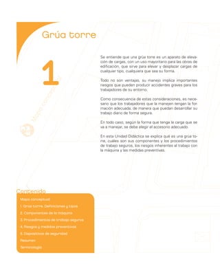 Grúa torre



              1
                                         Se entiende que una grúa torre es un aparato de eleva-
                                         ción de cargas, con un uso mayoritario para las obras de
                                         edificación, que sirve para elevar y desplazar cargas de
                                         cualquier tipo, cualquiera que sea su forma.
                     al


                                         Todo no son ventajas, su manejo implica importantes
                  tu



                                         riesgos que pueden producir accidentes graves para los
                                         trabajadores de su entorno.
                ep
              nc




                                         Como consecuencia de estas consideraciones, es nece-
            co




                                         sario que los trabajadores que la manejen tengan la for-
                                         mación adecuada, de manera que puedan desarrollar su
        pa




                                         trabajo diario de forma segura.
      Ma




                                         En todo caso, según la forma que tenga la carga que se
                                         va a manejar, se debe elegir el accesorio adecuado.

                                         En esta Unidad Didáctica se explica qué es una grúa to-
                                         rre, cuáles son sus componentes y los procedimientos
                                         de trabajo seguros, los riesgos inherentes al trabajo con
                                         la máquina y las medidas preventivas.




Contenido
 Mapa conceptual	
 1. Grúa torre. Definiciones y tipos	
 2. Componentes de la máquina	
 3. Procedimientos de trabajo seguros	
 4. Riesgos y medidas preventivas	
 5. Dispositivos de seguridad	
 Resumen	
 Terminología	
 
