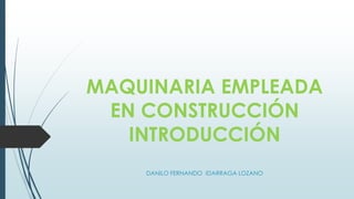 MAQUINARIA EMPLEADA
EN CONSTRUCCIÓN
INTRODUCCIÓN
DANILO FERNANDO IDARRAGA LOZANO
 