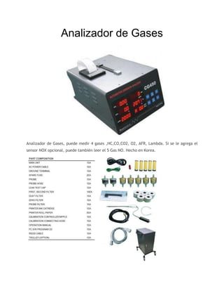 Analizador de Gases
Analizador de Gases, puede medir 4 gases ,HC,CO,CO2, O2, AFR, Lambda. Si se le agrega el
sensor NOX opcional, puede también leer el 5 Gas NO. Hecho en Korea.
 