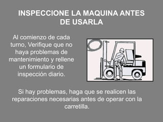 INSPECCIONE LA MAQUINA ANTES
DE USARLA
Al comienzo de cada
turno, Verifique que no
haya problemas de
mantenimiento y rellene
un formulario de
inspección diario.
Si hay problemas, haga que se realicen las
reparaciones necesarias antes de operar con la
carretilla.
 
