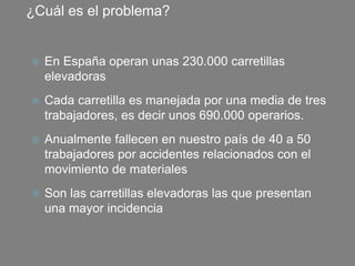 ¿Cuál es el problema?
 En España operan unas 230.000 carretillas
elevadoras
 Cada carretilla es manejada por una media de tres
trabajadores, es decir unos 690.000 operarios.
 Anualmente fallecen en nuestro país de 40 a 50
trabajadores por accidentes relacionados con el
movimiento de materiales
 Son las carretillas elevadoras las que presentan
una mayor incidencia
 