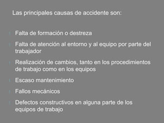 Las principales causas de accidente son:
t Falta de formación o destreza
t Falta de atención al entorno y al equipo por parte del
trabajador
t Realización de cambios, tanto en los procedimientos
de trabajo como en los equipos
t Escaso mantenimiento
t Fallos mecánicos
t Defectos constructivos en alguna parte de los
equipos de trabajo
 