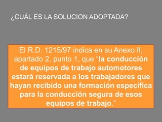 ¿CUÁL ES LA SOLUCION ADOPTADA?
El R.D. 1215/97 indica en su Anexo II,
apartado 2, punto 1, que “la conducción
de equipos de trabajo automotores
estará reservada a los trabajadores que
hayan recibido una formación específica
para la conducción segura de esos
equipos de trabajo.”
 