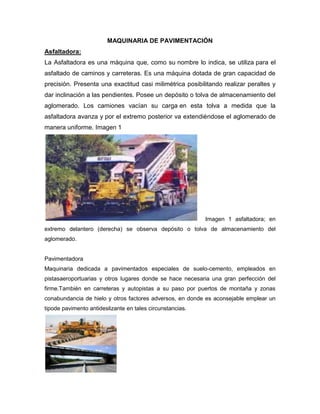 MAQUINARIA DE PAVIMENTACIÓN
Asfaltadora:
La Asfaltadora es una máquina que, como su nombre lo indica, se utiliza para el
asfaltado de caminos y carreteras. Es una máquina dotada de gran capacidad de
precisión. Presenta una exactitud casi milimétrica posibilitando realizar peraltes y
dar inclinación a las pendientes. Posee un depósito o tolva de almacenamiento del
aglomerado. Los camiones vacían su carga en esta tolva a medida que la
asfaltadora avanza y por el extremo posterior va extendiéndose el aglomerado de
manera uniforme. Imagen 1
Imagen 1 asfaltadora; en
extremo delantero (derecha) se observa depósito o tolva de almacenamiento del
aglomerado.
Pavimentadora
Maquinaria dedicada a pavimentados especiales de suelo-cemento, empleados en
pistasaeroportuarias y otros lugares donde se hace necesaria una gran perfección del
firme.También en carreteras y autopistas a su paso por puertos de montaña y zonas
conabundancia de hielo y otros factores adversos, en donde es aconsejable emplear un
tipode pavimento antideslizante en tales circunstancias.
 