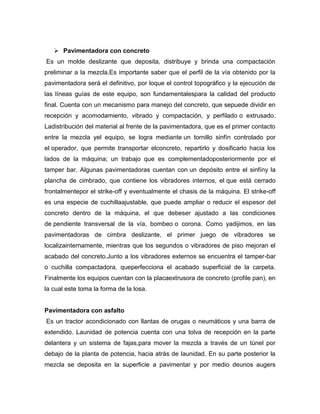  Pavimentadora con concreto
Es un molde deslizante que deposita, distribuye y brinda una compactación
preliminar a la mezcla.Es importante saber que el perfil de la vía obtenido por la
pavimentadora será el definitivo, por loque el control topográfico y la ejecución de
las líneas guías de este equipo, son fundamentalespara la calidad del producto
final. Cuenta con un mecanismo para manejo del concreto, que sepuede dividir en
recepción y acomodamiento, vibrado y compactación, y perfilado o extrusado.
Ladistribución del material al frente de la pavimentadora, que es el primer contacto
entre la mezcla yel equipo, se logra mediante un tornillo sinfín controlado por
el operador, que permite transportar elconcreto, repartirlo y dosificarlo hacia los
lados de la máquina; un trabajo que es complementadoposteriormente por el
tamper bar. Algunas pavimentadoras cuentan con un depósito entre el sinfíny la
plancha de cimbrado, que contiene los vibradores internos, el que está cerrado
frontalmentepor el strike-off y eventualmente el chasis de la máquina. El strike-off
es una especie de cuchillaajustable, que puede ampliar o reducir el espesor del
concreto dentro de la máquina, el que debeser ajustado a las condiciones
de pendiente transversal de la vía, bombeo o corona. Como yadijimos, en las
pavimentadoras de cimbra deslizante, el primer juego de vibradores se
localizainternamente, mientras que los segundos o vibradores de piso mejoran el
acabado del concreto.Junto a los vibradores externos se encuentra el tamper-bar
o cuchilla compactadora, queperfecciona el acabado superficial de la carpeta.
Finalmente los equipos cuentan con la placaextrusora de concreto (profile pan), en
la cual este toma la forma de la losa.
Pavimentadora con asfalto
Es un tractor acondicionado con llantas de orugas o neumáticos y una barra de
extendido. Launidad de potencia cuenta con una tolva de recepción en la parte
delantera y un sistema de fajas,para mover la mezcla a través de un túnel por
debajo de la planta de potencia, hacia atrás de launidad. En su parte posterior la
mezcla se deposita en la superficie a pavimentar y por medio deunos augers
 