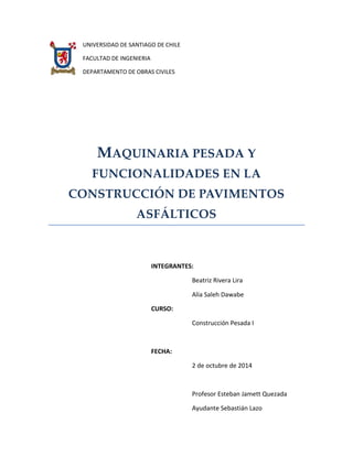 UNIVERSIDAD DE SANTIAGO DE CHILE 
FACULTAD DE INGENIERIA 
DEPARTAMENTO DE OBRAS CIVILES 
MAQUINARIA PESADA Y FUNCIONALIDADES EN LA CONSTRUCCIÓN DE PAVIMENTOS ASFÁLTICOS 
INTEGRANTES: 
Beatriz Rivera Lira 
Alia Saleh Dawabe 
CURSO: 
Construcción Pesada I 
FECHA: 
2 de octubre de 2014 
Profesor Esteban Jamett Quezada 
Ayudante Sebastián Lazo  