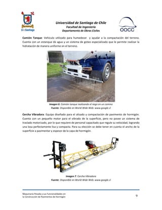 Universidad de Santiago de Chile 
Facultad de Ingeniería 
Departamento de Obras Civiles 
Maquinaria Pesada y sus Funcionalidades en 
la Construcción de Pavimentos de Hormigón 
9 
Camión Tanque: Vehículo utilizado para humedecer y ayudar a la compactación del terreno. Cuenta con un estanque de agua y un sistema de goteo especializado que le permite realizar la hidratación de manera uniforme en el terreno. 
Imagen 6: Camión tanque realizando el riego en un camino Fuente: Disponible en World Wide Web: www.google.cl 
Cercha Vibradora: Equipo diseñado para el alisado y compactación de pavimento de hormigón. Cuenta con un pequeño motor para el vibrado de la superficie, pero no posee un sistema de traslado motorizado, por lo que requiere de personal capacitado que regule su velocidad, logrando una losa perfectamente lisa y compacta. Para su elección se debe tener en cuenta el ancho de la superficie a pavimentar y espesor de la capa de hormigón. 
Imagen 7: Cercha Vibradora Fuente: Disponible en World Wide Web: www.google.cl  