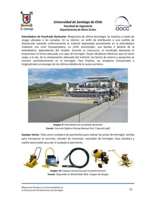 Universidad de Santiago de Chile 
Facultad de Ingeniería 
Departamento de Obras Civiles 
Maquinaria Pesada y sus Funcionalidades en 
la Construcción de Pavimentos de Hormigón 
11 
Extendedora de Encofrado Deslizante: Maquinaria de última tecnología. Se moviliza a través de orugas ubicadas a los costados. En su interior, un sinfín de distribución o una cuchilla de distribución extiende uniformemente el material depositado previamente en la extendedora mediante una cinta transportadora, un sinfín alimentador, una bomba o delante de la extendedora, dependiendo del modelo. Durante su transcurso, el encofrado deslizante le proporciona la forma adecuada a la capa de hormigón. Posee vibradores eléctricos que se hacen cargo, a la vez, de la compactación adecuada del material. Las barras de amarre y pasajuntas se insertan automáticamente en el hormigón. Para finalizar, los alisadores transversales y longitudinales se encargan de los últimos detalles de la nueva carretera. 
Imagen 9: Extendedora de encofrado deslizante Fuente: Concrete Slipform Paving Manual Part 1 Spanish (pdf) 
Equipos Varios: Tales como cortadora de pavimentos para realizar las juntas de hormigón, bomba para transportar el concreto, vibrador de inmersión, mezclador de hormigón, llana alisadora y cepillo texturizador para dar el acabado al pavimento. 
Imagen 10: Equipos necesarios para la pavimentación Fuente: Disponible en World Wide Web: Imagen de Google  