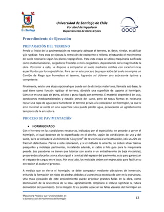 Universidad de Santiago de Chile 
Facultad de Ingeniería 
Departamento de Obras Civiles 
Maquinaria Pesada y sus Funcionalidades en 
la Construcción de Pavimentos de Hormigón 
13 
Procedimiento de Ejecución 
PREPARACIÓN DEL TERRENO 
Previo al inicio de la pavimentación es necesario adecuar el terreno, es decir, nivelar, estabilizar y/o rigidizar. Para esto se ejecuta la remoción de excedente o relleno, efectuando el movimiento de suelo necesario según los planos topográficos. Para esta etapa se utiliza maquinaria calificada como motoniveladoras, cargadores frontales o mini-cargadores, dependiendo de la magnitud de la obra. Posterior a esto, se dispone a compactar el suelo mediante rodillos con características especificadas por los especialistas. Para cerrar este proceso de preparación del suelo se emplea un Camión de Riego que humedece el terreno, logrando así obtener una subrasante óptima y competente. 
Finalmente, existe una etapa opcional que puede ser de distintos materiales, llamada sub-base, la cual tiene como función rigidizar el terreno, dándole una superficie de soporte al hormigón. Consiste en una capa de grava, asfalto o grava ligada con cemento. El material dependerá del uso, condiciones medioambientales y estudio previo del suelo, pero de todas formas es necesario rociar una capa de agua para humedecer el terreno previo a la colocación del hormigón, ya que si este material se vierte en una superficie seca puede perder agua, provocando un agrietamiento temprano de la estructura. 
PROCESO DE PAVIMENTACIÓN 
 HORMIGONADO 
Con el terreno en las condiciones necesarias, indicadas por el especialista, se procede a verter el hormigón, el cual depende de lo especificado en el diseño, según las condiciones de uso y del suelo, pero se considera un mínimo de de resistencia a la flexotracción, con un 20% de fracción defectuosa. Previo a esta colocación, y si el método lo amerita, se deben situar barras pasajuntas y moldajes pertinentes, instalando además, el cable o hilo guía para la maquinaria pesada. Los pasadores se tienen que lubricar con aceite o un antiadherente de baja viscosidad, procurando colocarlos a una altura igual a la mitad del espesor del pavimento, esto para garantizar el traspaso de cargas entre losas. Por otro lado, los moldajes deben ser engrasados para facilitar su extracción al acabar el proceso. 
A medida que se vierte el hormigón, se debe compactar mediante vibradores de inmersión, evitando la formación de nidos de piedras debidos a la presencia excesiva de aire en la estructura. Una mala ejecución de este procedimiento puede provocar grandes fallas en la obra, como disminución de la resistencia de la losa, agrietamiento temprano o incluso significar la futura demolición del pavimento. En la Imagen 13 es posible apreciar las fallas visuales del hormigón en  