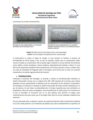 Universidad de Santiago de Chile 
Facultad de Ingeniería 
Departamento de Obras Civiles 
Maquinaria Pesada y sus Funcionalidades en 
la Construcción de Pavimentos de Hormigón 
14 
caso de que no se vibre correctamente. 
Imagen 13: Diferencia entre hormigones bien y mal compactados Fuente: Concrete Slipform Paving Manual Part 1 Spanish (pdf) 
A continuación se realiza la etapa de alisado, la cual consiste en finalizar el proceso de hormigonado de forma pareja y lisa, ya que los aparatos usados para la compactación dejan marcas o huellas en el pavimento. Esto se puede lograr mediante el uso de distintas herramientas como rodillos, cerchas vibradoras o llanas metálicas, dependiendo del método a utilizar. En caso del uso de maquinaria que genere altas temperaturas o de climas calurosos y secos, se debe rociar una capa de retardador de fraguado sobre el hormigón, de tal forma que se evite una variación inesperada en la relación agua/cemento del material. 
 TERMINACIONES 
Finalizada la nivelación del hormigón, se procede a realizar el microtexturizado mediante un Cepillo Texturizador manual, con un ángulo entre 30º y 60º respecto de la vertical, para realizar pequeñas ranuras, garantizando la adherencia de los neumáticos de los vehículos al pavimento. Sin embargo, en ocasiones es utilizado un Cepillo Texturizador de mayor tamaño empleado por un par de obreros, el cual reduce considerablemente el tiempo requerido para esta actividad y es empleado en obras de mayor envergadura. Este procedimiento se realiza justo en el momento en el que el hormigón se encuentre aún en su fase plástica para permitir el rayado, pero suficientemente seco para evitar que el hormigón fluya hacia los surcos realizados mediante esta operación. 
Una vez ejecutado esto, se dispone a aplicar una capa de protección sobre el pavimento mediante el uso de curado químico o una membrana de plástico que cubra completamente la superficie, de  