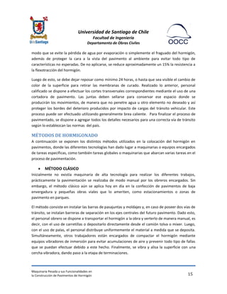 Universidad de Santiago de Chile 
Facultad de Ingeniería 
Departamento de Obras Civiles 
Maquinaria Pesada y sus Funcionalidades en 
la Construcción de Pavimentos de Hormigón 
15 
modo que se evite la pérdida de agua por evaporación o simplemente el fraguado del hormigón, además de proteger la cara a la vista del pavimento al ambiente para evitar todo tipo de características no esperadas. De no aplicarse, se reduce aproximadamente un 15% la resistencia a la flexotracción del hormigón. 
Luego de esto, se debe dejar reposar como mínimo 24 horas, o hasta que sea visible el cambio de color de la superficie para retirar las membranas de curado. Realizado lo anterior, personal calificado se dispone a efectuar los cortes transversales correspondientes mediante el uso de una cortadora de pavimento. Las juntas deben sellarse para conservar ese espacio donde se producirán los movimientos, de manera que no penetre agua u otro elemento no deseado y así proteger los bordes del deterioro producidos por impacto de cargas del tránsito vehicular. Este proceso puede ser efectuado utilizando generalmente brea caliente. Para finalizar el proceso de pavimentado, se dispone a agregar todos los detalles necesarios para una correcta vía de tránsito según lo establezcan las normas del país. 
MÉTODOS DE HORMIGONADO 
A continuación se exponen los distintos métodos utilizados en la colocación del hormigón en pavimentos, donde las diferentes tecnologías han dado lugar a maquinarias o equipos encargados de tareas específicas, como también tareas globales o maquinarias que abarcan varias tareas en el proceso de pavimentación. 
 MÉTODO CLÁSICO 
Inicialmente no existía maquinaria de alta tecnología para realizar los diferentes trabajos, prácticamente la pavimentación se realizaba de modo manual por los obreros encargados. Sin embargo, el método clásico aún se aplica hoy en día en la confección de pavimentos de baja envergadura y pequeñas obras viales que lo ameriten, como estacionamientos o zonas de pavimento en parques. 
El método consiste en instalar las barras de pasajuntas y moldajes y, en caso de poseer dos vías de tránsito, se instalan barreras de separación en los ejes centrales del futuro pavimento. Dado esto, el personal obrero se dispone a transportar el hormigón a la obra y verterlo de manera manual, es decir, con el uso de carretillas o depositarlo directamente desde el camión tolva o mixer. Luego, con el uso de palas, el personal distribuye uniformemente el material a medida que se deposita. Simultáneamente, otros trabajadores están encargados de compactar el hormigón mediante equipos vibradores de inmersión para evitar acumulaciones de aire y prevenir todo tipo de fallas que se puedan efectuar debido a este hecho. Finalmente, se vibra y alisa la superficie con una cercha vibradora, dando paso a la etapa de terminaciones.  