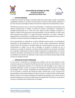 Universidad de Santiago de Chile 
Facultad de Ingeniería 
Departamento de Obras Civiles 
Maquinaria Pesada y sus Funcionalidades en 
la Construcción de Pavimentos de Hormigón 
16 
 MÉTODO MODERNO 
A medida que avanza la tecnología, el principal cambio que se busca lograr es bajar la cantidad de trabajadores presentes en una obra, esto para ahorrar en dinero y evitar posibles accidentes. Es por esta razón que la tecnología se aplica en función de la maquinaria más especializada a ocupar. 
Partiendo de esta base es que se crea el tren pavimentador o, simplemente, pavimentadora. Esta máquina pretende evitar al máximo la presencia de obreros, acomodando y compactando el hormigón prácticamente por sí misma. Para esto, luego de colocar moldajes y pasadores, se dispone a instalar los hilos guías para el tren pavimentador, el cual por medio de un sensor usará dicho mecanismo para guiarse a lo largo del proceso constructivo, en cuanto a elevación y desplazamiento. Este hilo guía es un alambre que se ubica en los ejes laterales de la vía, y para su instalación se requiere la precisión de topógrafos experimentados. 
El tren pavimentador es conducido por un piloto calificado mientras avanza a una velocidad de desempeño de aproximadamente un metro por minuto, donde simultáneamente diferentes camiones tolva irán vertiendo el hormigón delante de la pavimentadora para que ésta realice continuamente su trabajo. Una vez que el hormigón se encuentra en posición de uso, la maquinaria se encarga de compactar el material mediante vibradores de inmersión controlados por el operador, posteriormente mediante rodillos incorporados se pretende lograr una correcta colocación del material. Cabe destacar que existen modelos de pavimentadoras que no cuentan con vibradores de inmersión, de modo que en estos casos son los obreros quienes deben cumplir esa tarea con equipos manuales. 
 MÉTODO DE ÚLTIMA TECNOLOGÍA 
En este punto se mencionan las tecnologías más recientes, que han sido capaces de crear maquinaria apta para la realización de prácticamente todo el proceso de pavimentación. Una de las grandes características presentes en la maquinaria de alta tecnología es que cuentan con encofrados deslizantes, es decir, no necesitan una instalación de moldajes previo a la colocación del hormigón, de allí su nombre “Extendedora de Encofrado Deslizante”, mostrada en la Imagen 14. Por lo general, sí requieren del montaje del cable o alambre guía, ya que, al igual que las pavimentadoras o trenes pavimentadores, funcionan en base a un sensor de tacto con dicho cable. Además cuentan con un sistema automático de instalación de pasadores, por lo tanto, previo al paso de la maquinaria, lo único que se debe realizar es la preparación del terreno y, en caso de ser necesario, la instalación de la armadura para el hormigón.  